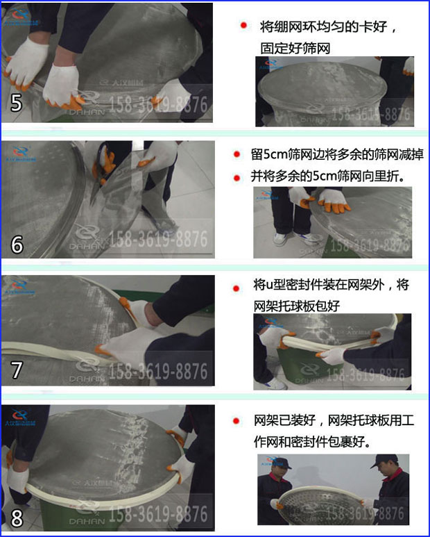 第五步：將旋振篩繃網(wǎng)環(huán)均勻的卡好固定好篩網(wǎng)第六步：留5cm篩網(wǎng)邊將多余的篩網(wǎng)減掉，并將多余的5cm篩網(wǎng)向里折第七步：將u型密封件裝在網(wǎng)架外，將網(wǎng)架托球板包好第八步：網(wǎng)架已裝好，網(wǎng)架托球板用工作網(wǎng)和密封件包裹好。