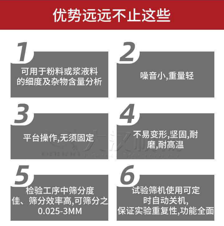 試驗篩優(yōu)勢：1，可用于粉料或漿液料的細(xì)度及雜物含量分析。2，噪音小，重量輕。3，平臺操作，無須固定。4，不易變形，堅固，耐磨，耐高溫。5，檢驗工序中篩分度佳，篩分效率高，可篩分之0.025-3MM6，試驗篩機(jī)使用可定時自動關(guān)機(jī)保證實驗重復(fù)性，功能全面。