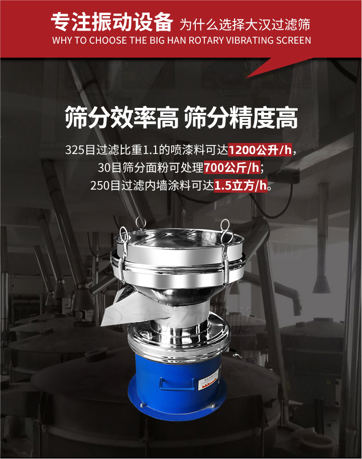 大漢過濾篩篩分效率高,精度高;325目過濾比重1:1的噴油漆可達(dá)1200公升/時;30目篩粉面粉可處理700公斤/時;250目過濾內(nèi)墻涂料可達(dá)1.5立方/h;過濾篩廠家直銷價格便宜。過濾篩適用物料：粘液粉末都可以使用具體產(chǎn)品如下：奶制品，油漆，泥漿，淀粉，果汁等。